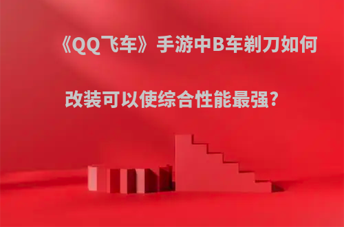 《QQ飞车》手游中B车剃刀如何改装可以使综合性能最强?