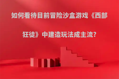 如何看待目前冒险沙盒游戏《西部狂徒》中建造玩法成主流?