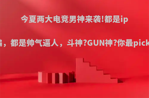 今夏两大电竞男神来袭!都是ip改编，都是帅气逼人，斗神?GUN神?你最pick谁?