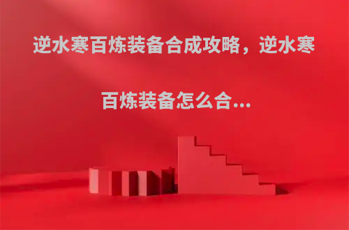 逆水寒百炼装备合成攻略，逆水寒百炼装备怎么合...