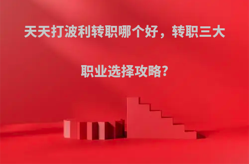 天天打波利转职哪个好，转职三大职业选择攻略?