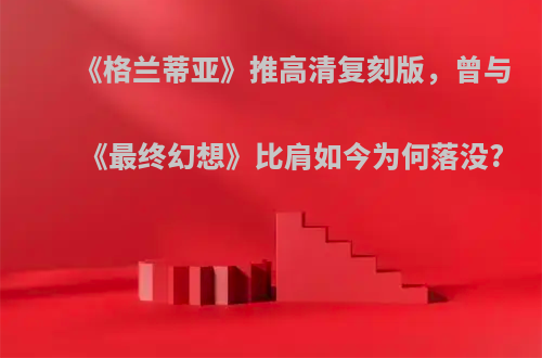 《格兰蒂亚》推高清复刻版，曾与《最终幻想》比肩如今为何落没?
