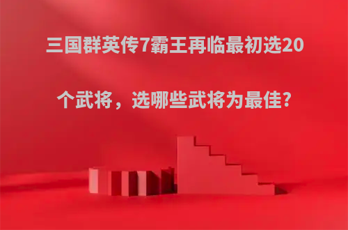 三国群英传7霸王再临最初选20个武将，选哪些武将为最佳?