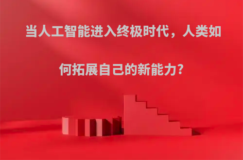 当人工智能进入终极时代，人类如何拓展自己的新能力?