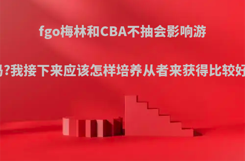 fgo梅林和CBA不抽会影响游戏体验吗?我接下来应该怎样培养从者来获得比较好的体验?