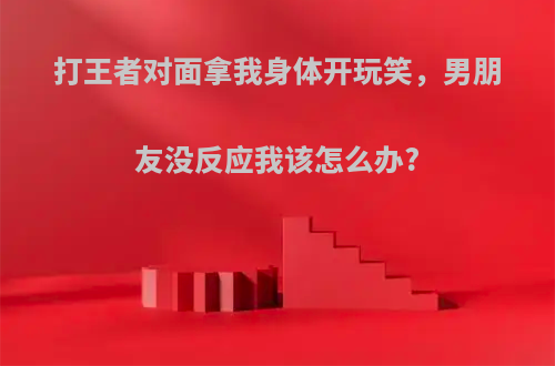 打王者对面拿我身体开玩笑，男朋友没反应我该怎么办?