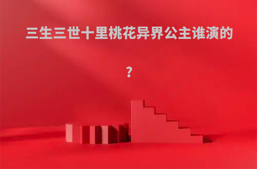 三生三世十里桃花异界公主谁演的?